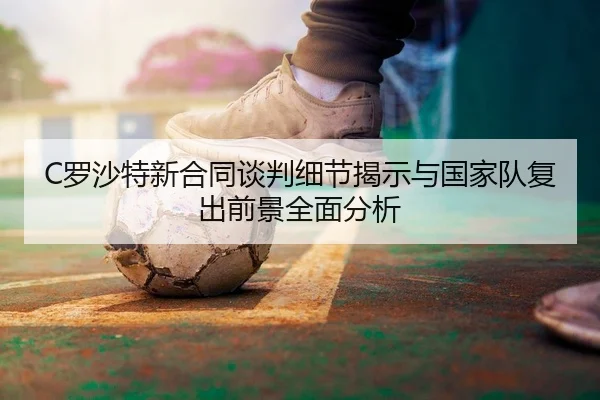 C罗沙特新合同谈判细节揭示与国家队复出前景全面分析